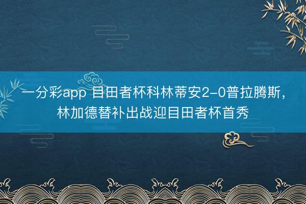 一分彩app 目田者杯科林蒂安2-0普拉腾斯,林加德替补出战迎目田者杯首秀