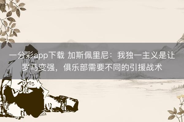 一分彩app下载 加斯佩里尼：我独一主义是让罗马变强，俱乐部需要不同的引援战术