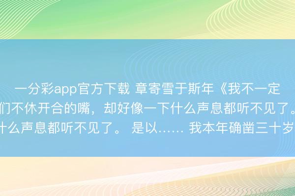 一分彩app官方下载 章寄雪于斯年《我不一定要作念玫瑰》我看着他们不休开合的嘴，却好像一下什么声息都听不见了。 是以…… 我本年确凿三十岁了？