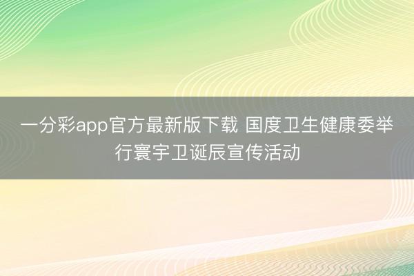 一分彩app官方最新版下载 国度卫生健康委举行寰宇卫诞辰宣传活动