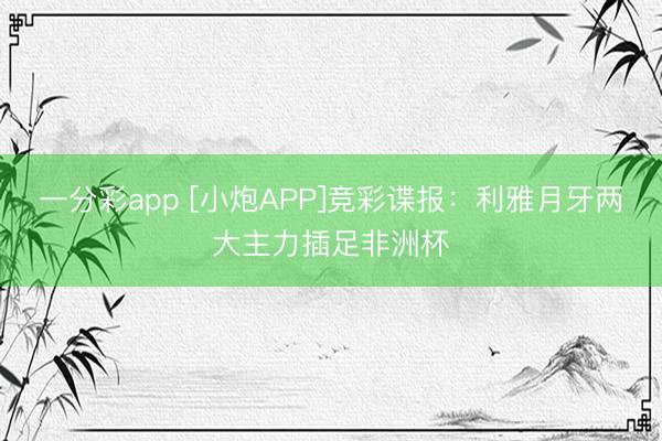一分彩app [小炮APP]竞彩谍报：利雅月牙两大主力插足非洲杯