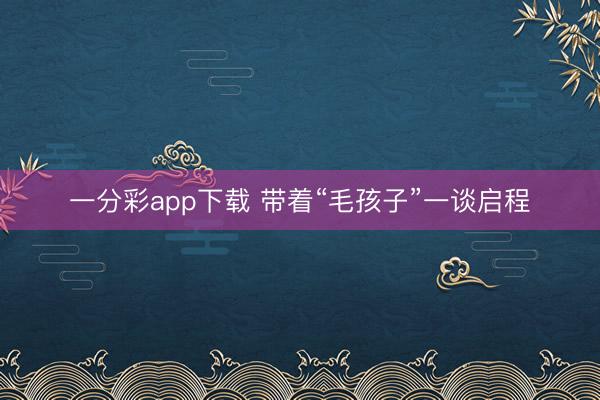一分彩app下载 带着“毛孩子”一谈启程