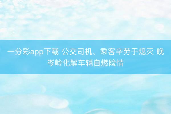 一分彩app下载 公交司机、乘客辛劳于熄灭 晚岑岭化解车辆自燃险情