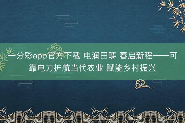 一分彩app官方下载 电润田畴 春启新程——可靠电力护航当代农业 赋能乡村振兴