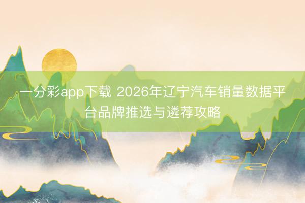 一分彩app下载 2026年辽宁汽车销量数据平台品牌推选与遴荐攻略