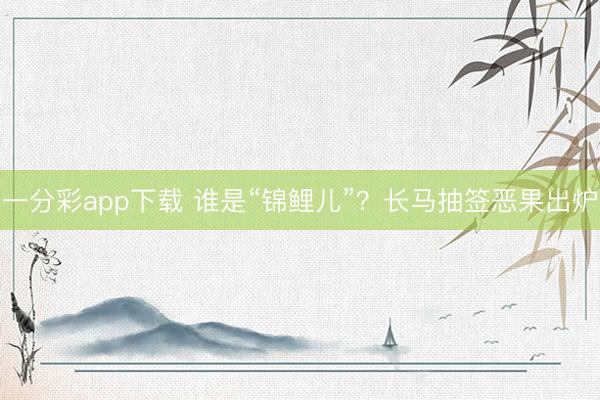 一分彩app下载 谁是“锦鲤儿”?长马抽签恶果出炉