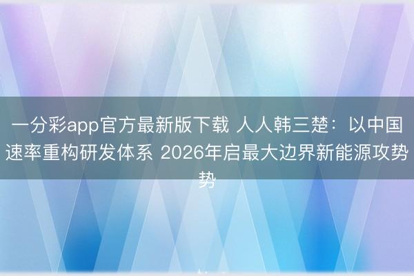 一分彩app官方最新版下载 人人韩三楚：以中国速率重构研发体系 2026年启最大边界新能源攻势