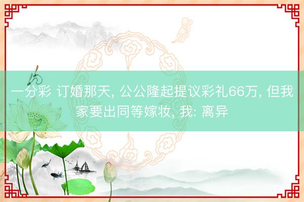 一分彩 订婚那天, 公公隆起提议彩礼66万, 但我家要出同等嫁妆, 我: 离异