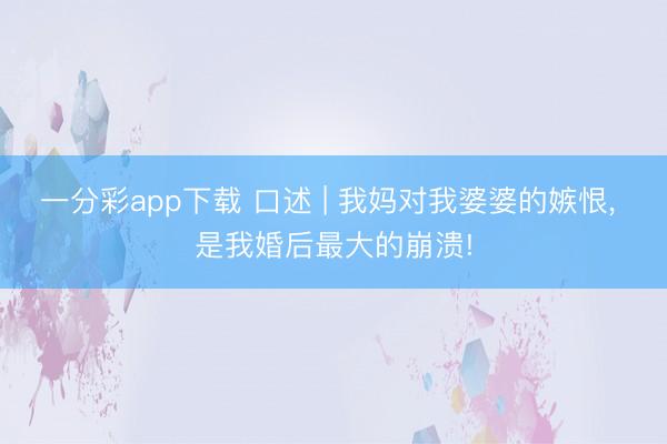 一分彩app下载 口述 | 我妈对我婆婆的嫉恨, 是我婚后最大的崩溃!