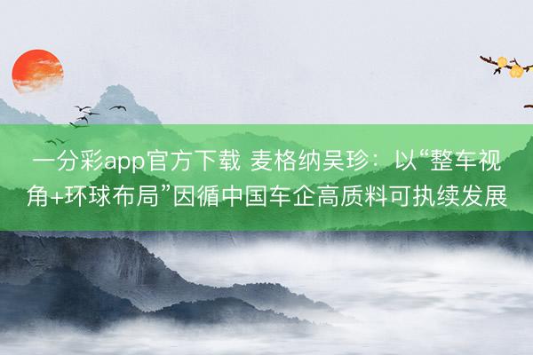 一分彩app官方下载 麦格纳吴珍:以“整车视角+环球布局”因循中国车企高质料可执续发展