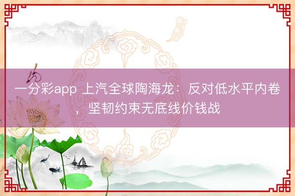 一分彩app 上汽全球陶海龙：反对低水平内卷，坚韧约束无底线价钱战