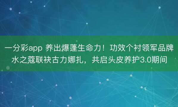 一分彩app 养出爆蓬生命力！功效个衬领军品牌水之蔻联袂古力娜扎，共启头皮养护3.0期间