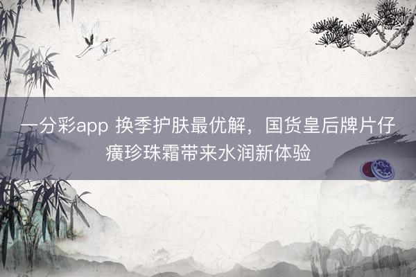 一分彩app 换季护肤最优解，国货皇后牌片仔癀珍珠霜带来水润新体验