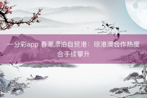 一分彩app 春潮漂泊自贸港：琼港澳合作热度合手续攀升