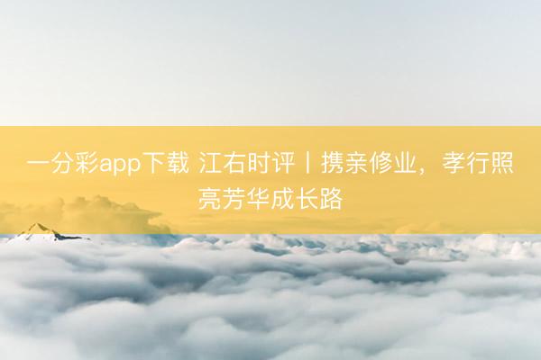 一分彩app下载 江右时评丨携亲修业，孝行照亮芳华成长路