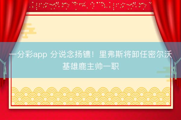 一分彩app 分说念扬镳!里弗斯将卸任密尔沃基雄鹿主帅一职