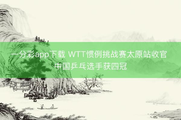 一分彩app下载 WTT惯例挑战赛太原站收官 中国乒乓选手获四冠