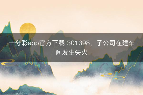 一分彩app官方下载 301398，子公司在建车间发生失火