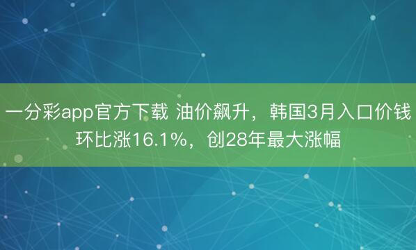 一分彩app官方下载 油价飙升，韩国3月入口价钱环比涨16.1%，创28年最大涨幅