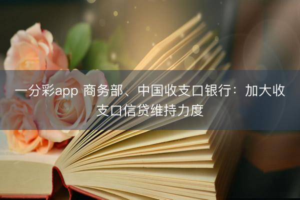 一分彩app 商务部、中国收支口银行:加大收支口信贷维持力度