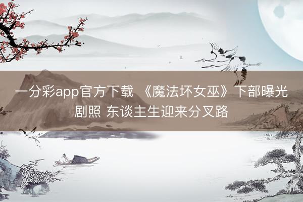 一分彩app官方下载 《魔法坏女巫》下部曝光剧照 东谈主生迎来分叉路