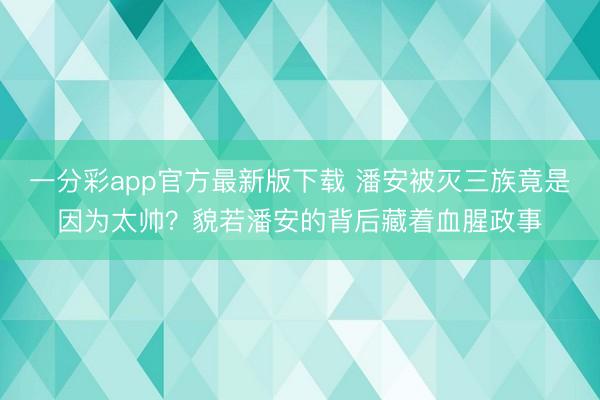 一分彩app官方最新版下载 潘安被灭三族竟是因为太帅?貌若潘安的背后藏着血腥政事