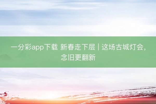一分彩app下载 新春走下层 | 这场古城灯会,念旧更翻新