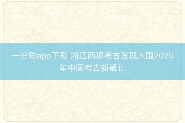 一分彩app下载 浙江两项考古发现入围2025年中国考古新截止