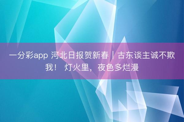 一分彩app 河北日报贺新春|古东谈主诚不欺我! 灯火里,夜色多烂漫