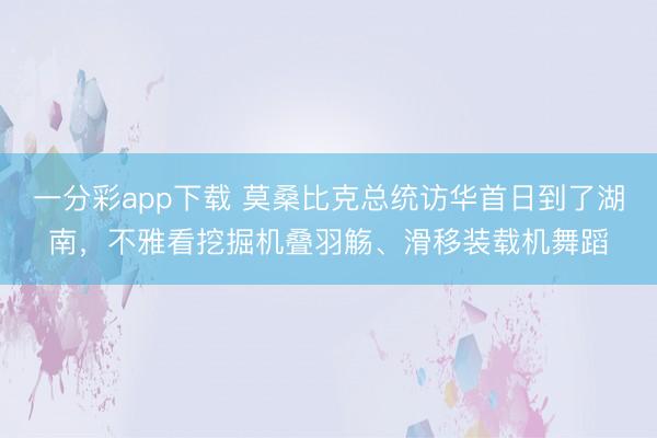 一分彩app下载 莫桑比克总统访华首日到了湖南，不雅看挖掘机叠羽觞、滑移装载机舞蹈