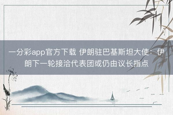 一分彩app官方下载 伊朗驻巴基斯坦大使：伊朗下一轮接洽代表团或仍由议长指点