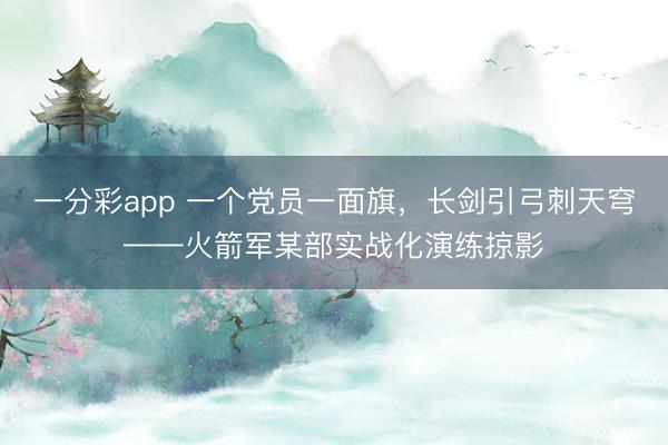 一分彩app 一个党员一面旗，长剑引弓刺天穹——火箭军某部实战化演练掠影