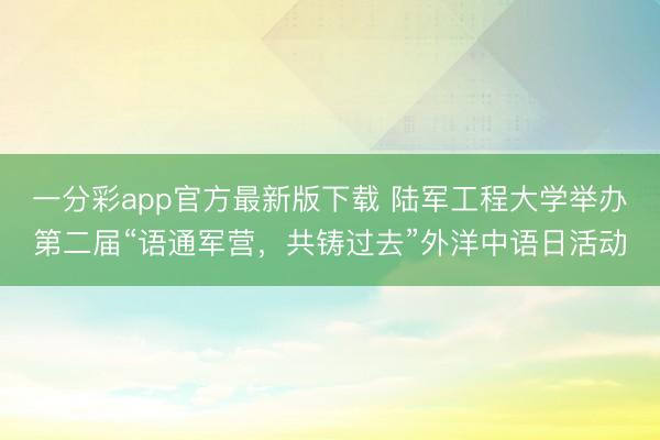 一分彩app官方最新版下载 陆军工程大学举办第二届“语通军营，共铸过去”外洋中语日活动