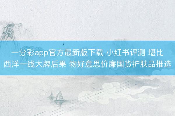 一分彩app官方最新版下载 小红书评测 堪比西洋一线大牌后果 物好意思价廉国货护肤品推选