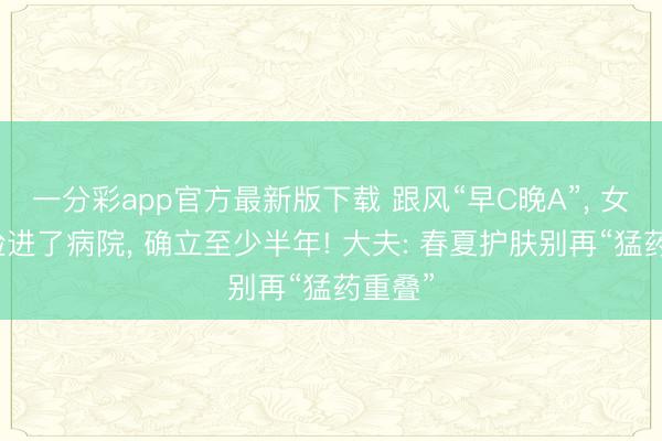 一分彩app官方最新版下载 跟风“早C晚A”， 女孩烂脸进了病院， 确立至少半年! 大夫: 春夏护肤别再“猛药重叠”