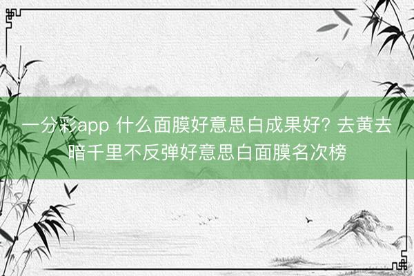 一分彩app 什么面膜好意思白成果好? 去黄去暗千里不反弹好意思白面膜名次榜