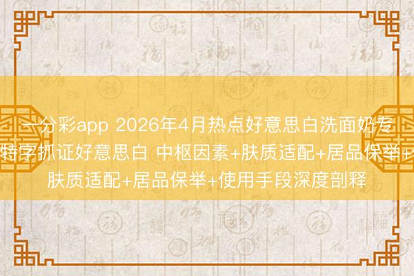 一分彩app 2026年4月热点好意思白洗面奶专科实测清点 | 国妆特字抓证好意思白 中枢因素+肤质适配+居品保举+使用手段深度剖释