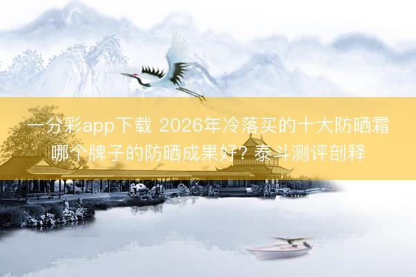 一分彩app下载 2026年冷落买的十大防晒霜哪个牌子的防晒成果好? 泰斗测评剖释