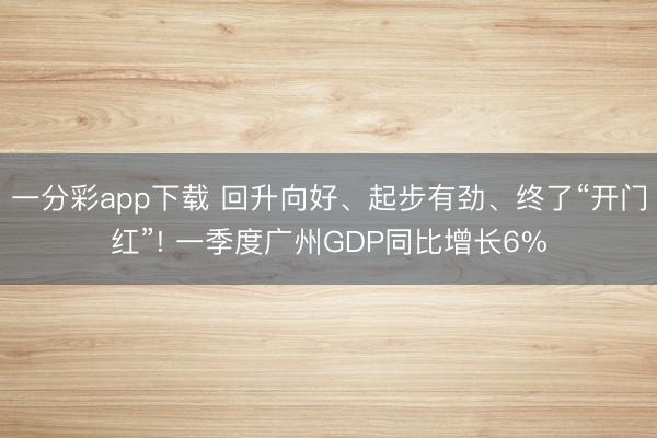 一分彩app下载 回升向好、起步有劲、终了“开门红”! 一季度广州GDP同比增长6%