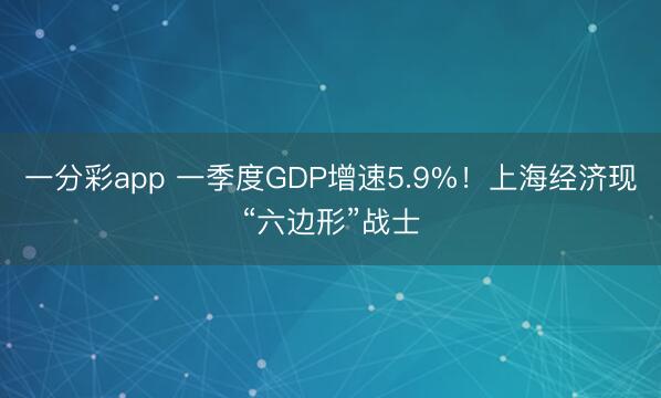 一分彩app 一季度GDP增速5.9%！上海经济现“六边形”战士