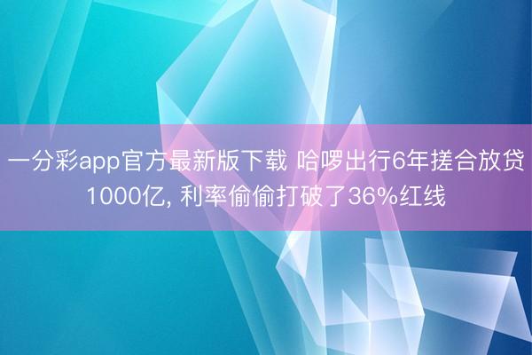 一分彩app官方最新版下载 哈啰出行6年搓合放贷1000亿， 利率偷偷打破了36%红线