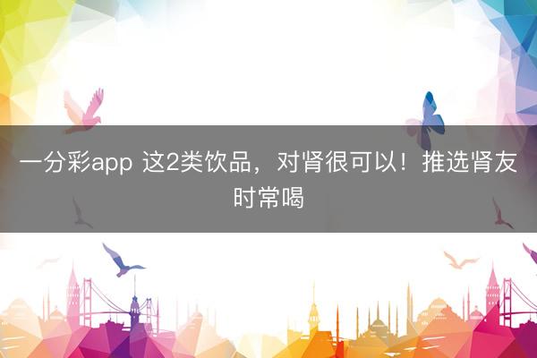 一分彩app 这2类饮品，对肾很可以！推选肾友时常喝