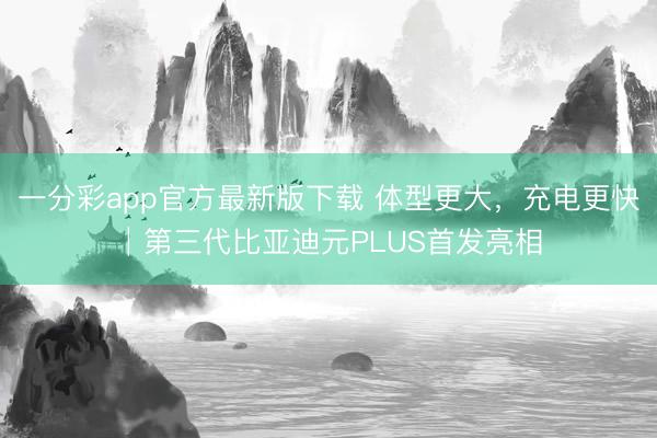 一分彩app官方最新版下载 体型更大，充电更快│第三代比亚迪元PLUS首发亮相
