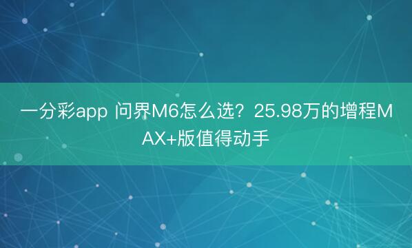 一分彩app 问界M6怎么选？25.98万的增程MAX+版值得动手