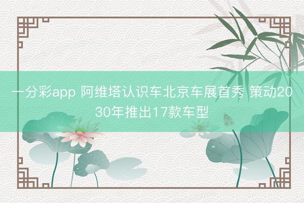 一分彩app 阿维塔认识车北京车展首秀 策动2030年推出17款车型