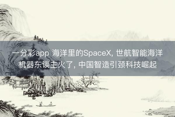 一分彩app 海洋里的SpaceX， 世航智能海洋机器东谈主火了， 中国智造引颈科技崛起