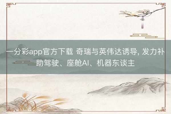 一分彩app官方下载 奇瑞与英伟达诱导， 发力补助驾驶、座舱AI、机器东谈主