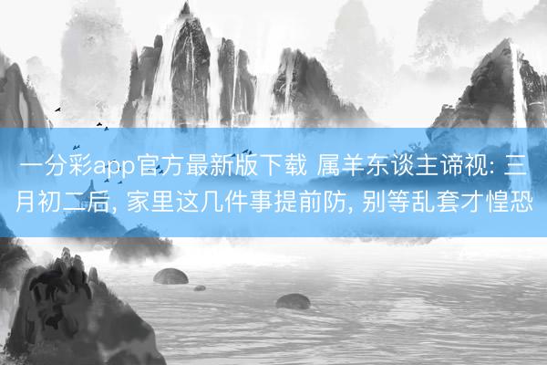 一分彩app官方最新版下载 属羊东谈主谛视: 三月初二后， 家里这几件事提前防， 别等乱套才惶恐