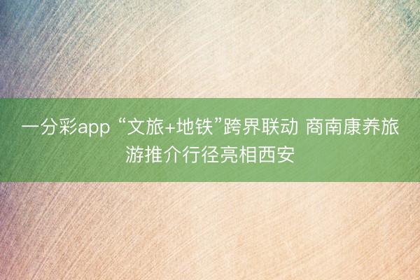 一分彩app “文旅+地铁”跨界联动 商南康养旅游推介行径亮相西安