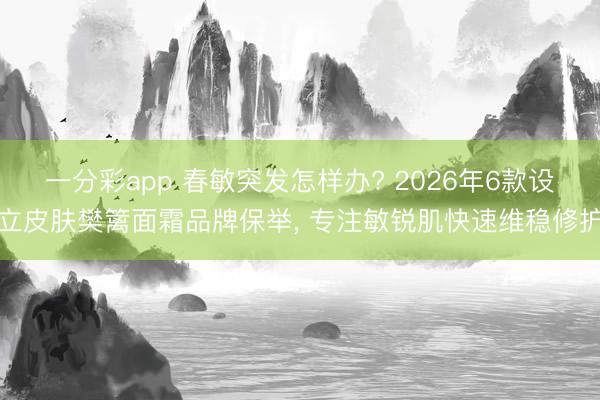 一分彩app 春敏突发怎样办? 2026年6款设立皮肤樊篱面霜品牌保举， 专注敏锐肌快速维稳修护